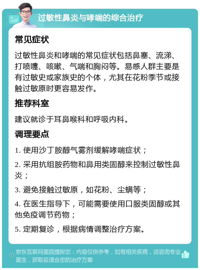 过敏性鼻炎与哮喘的综合治疗 常见症状 过敏性鼻炎和哮喘的常见症状包括鼻塞、流涕、打喷嚏、咳嗽、气喘和胸闷等。易感人群主要是有过敏史或家族史的个体，尤其在花粉季节或接触过敏原时更容易发作。 推荐科室 建议就诊于耳鼻喉科和呼吸内科。 调理要点 1. 使用沙丁胺醇气雾剂缓解哮喘症状； 2. 采用抗组胺药物和鼻用类固醇来控制过敏性鼻炎； 3. 避免接触过敏原，如花粉、尘螨等； 4. 在医生指导下，可能需要使用口服类固醇或其他免疫调节药物； 5. 定期复诊，根据病情调整治疗方案。