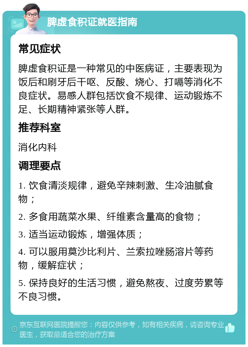 脾虚食积证就医指南 常见症状 脾虚食积证是一种常见的中医病证，主要表现为饭后和刷牙后干呕、反酸、烧心、打嗝等消化不良症状。易感人群包括饮食不规律、运动锻炼不足、长期精神紧张等人群。 推荐科室 消化内科 调理要点 1. 饮食清淡规律，避免辛辣刺激、生冷油腻食物； 2. 多食用蔬菜水果、纤维素含量高的食物； 3. 适当运动锻炼，增强体质； 4. 可以服用莫沙比利片、兰索拉唑肠溶片等药物，缓解症状； 5. 保持良好的生活习惯，避免熬夜、过度劳累等不良习惯。