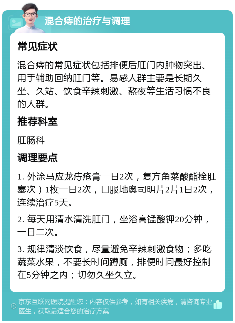 混合痔的治疗与调理 常见症状 混合痔的常见症状包括排便后肛门内肿物突出、用手辅助回纳肛门等。易感人群主要是长期久坐、久站、饮食辛辣刺激、熬夜等生活习惯不良的人群。 推荐科室 肛肠科 调理要点 1. 外涂马应龙痔疮膏一日2次，复方角菜酸酯栓肛塞次）1枚一日2次，口服地奥司明片2片1日2次，连续治疗5天。 2. 每天用清水清洗肛门，坐浴高锰酸钾20分钟，一日二次。 3. 规律清淡饮食，尽量避免辛辣刺激食物；多吃蔬菜水果，不要长时间蹲厕，排便时间最好控制在5分钟之内；切勿久坐久立。