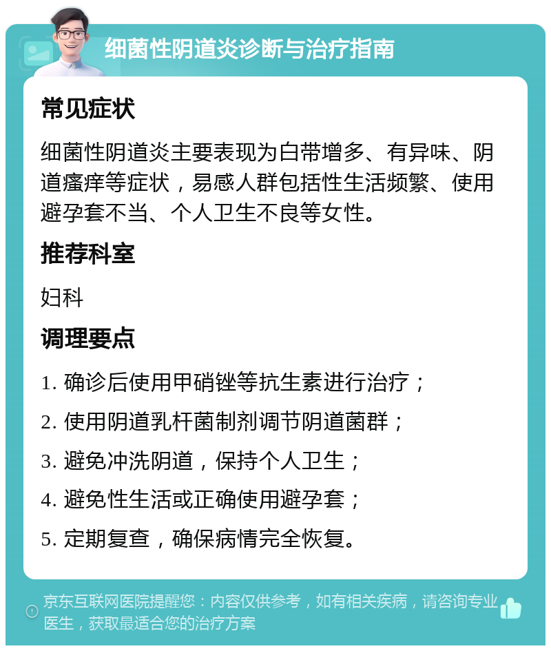 细菌性阴道炎诊断与治疗指南 常见症状 细菌性阴道炎主要表现为白带增多、有异味、阴道瘙痒等症状，易感人群包括性生活频繁、使用避孕套不当、个人卫生不良等女性。 推荐科室 妇科 调理要点 1. 确诊后使用甲硝锉等抗生素进行治疗； 2. 使用阴道乳杆菌制剂调节阴道菌群； 3. 避免冲洗阴道，保持个人卫生； 4. 避免性生活或正确使用避孕套； 5. 定期复查，确保病情完全恢复。