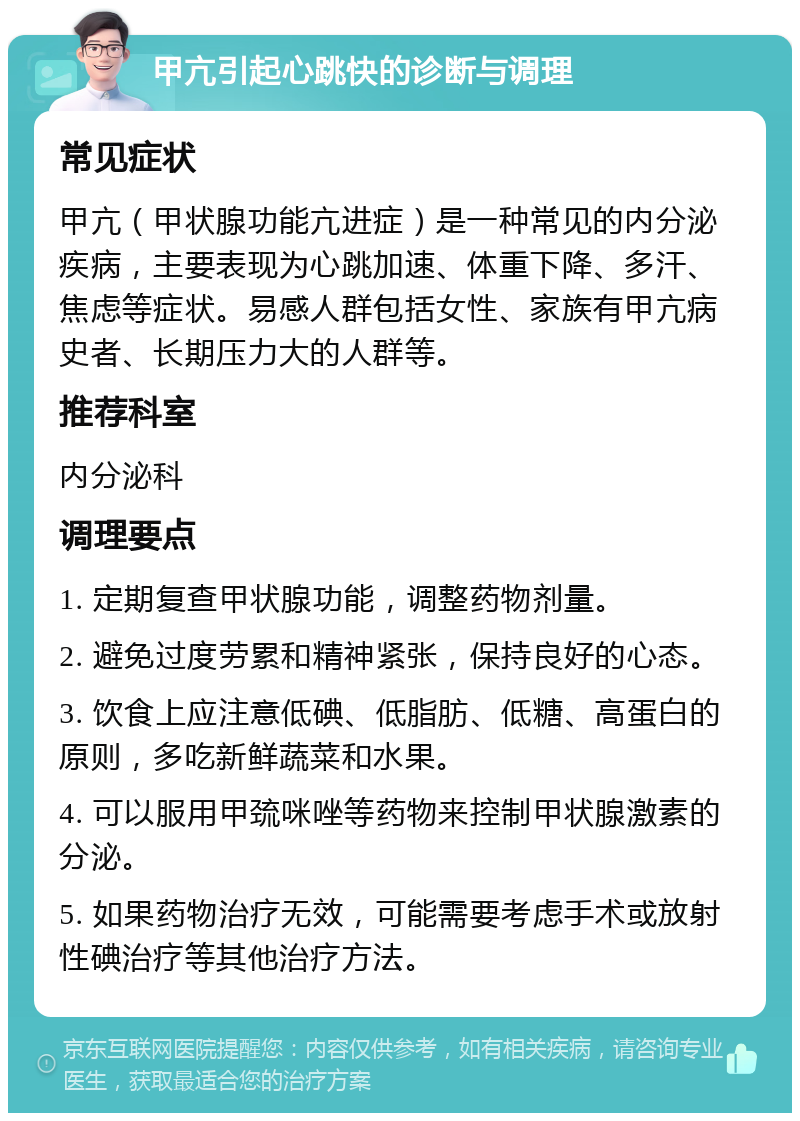 甲亢引起心跳快的诊断与调理 常见症状 甲亢（甲状腺功能亢进症）是一种常见的内分泌疾病，主要表现为心跳加速、体重下降、多汗、焦虑等症状。易感人群包括女性、家族有甲亢病史者、长期压力大的人群等。 推荐科室 内分泌科 调理要点 1. 定期复查甲状腺功能，调整药物剂量。 2. 避免过度劳累和精神紧张，保持良好的心态。 3. 饮食上应注意低碘、低脂肪、低糖、高蛋白的原则，多吃新鲜蔬菜和水果。 4. 可以服用甲巯咪唑等药物来控制甲状腺激素的分泌。 5. 如果药物治疗无效，可能需要考虑手术或放射性碘治疗等其他治疗方法。