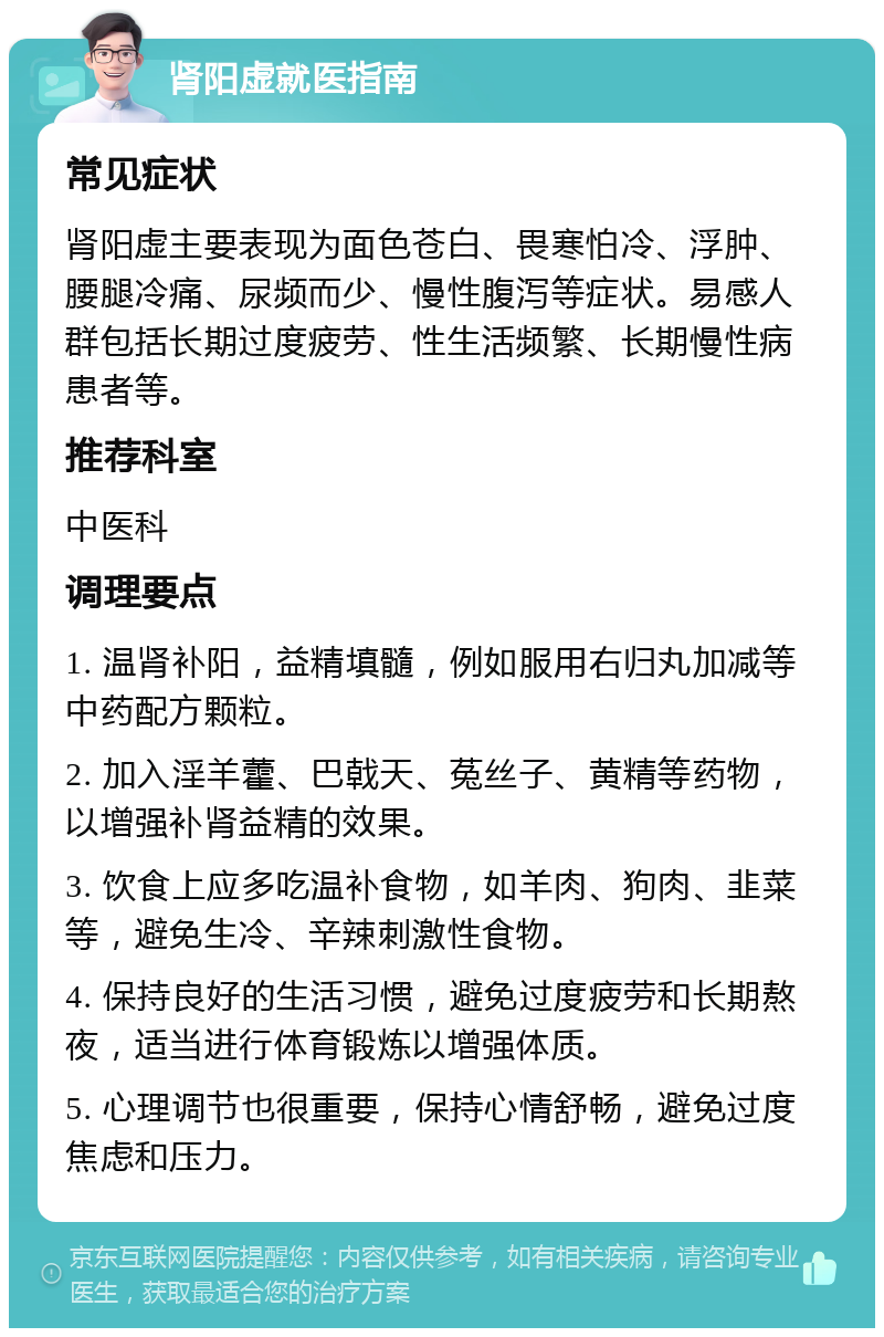 肾阳虚就医指南 常见症状 肾阳虚主要表现为面色苍白、畏寒怕冷、浮肿、腰腿冷痛、尿频而少、慢性腹泻等症状。易感人群包括长期过度疲劳、性生活频繁、长期慢性病患者等。 推荐科室 中医科 调理要点 1. 温肾补阳，益精填髓，例如服用右归丸加减等中药配方颗粒。 2. 加入淫羊藿、巴戟天、菟丝子、黄精等药物，以增强补肾益精的效果。 3. 饮食上应多吃温补食物，如羊肉、狗肉、韭菜等，避免生冷、辛辣刺激性食物。 4. 保持良好的生活习惯，避免过度疲劳和长期熬夜，适当进行体育锻炼以增强体质。 5. 心理调节也很重要，保持心情舒畅，避免过度焦虑和压力。