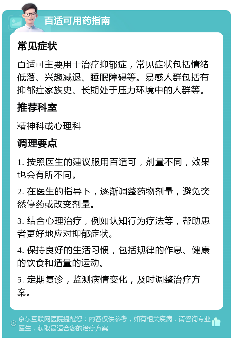 百适可用药指南 常见症状 百适可主要用于治疗抑郁症，常见症状包括情绪低落、兴趣减退、睡眠障碍等。易感人群包括有抑郁症家族史、长期处于压力环境中的人群等。 推荐科室 精神科或心理科 调理要点 1. 按照医生的建议服用百适可，剂量不同，效果也会有所不同。 2. 在医生的指导下，逐渐调整药物剂量，避免突然停药或改变剂量。 3. 结合心理治疗，例如认知行为疗法等，帮助患者更好地应对抑郁症状。 4. 保持良好的生活习惯，包括规律的作息、健康的饮食和适量的运动。 5. 定期复诊，监测病情变化，及时调整治疗方案。