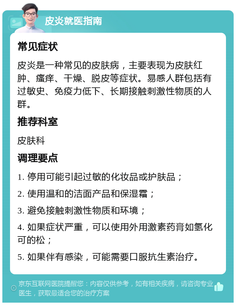 皮炎就医指南 常见症状 皮炎是一种常见的皮肤病，主要表现为皮肤红肿、瘙痒、干燥、脱皮等症状。易感人群包括有过敏史、免疫力低下、长期接触刺激性物质的人群。 推荐科室 皮肤科 调理要点 1. 停用可能引起过敏的化妆品或护肤品； 2. 使用温和的洁面产品和保湿霜； 3. 避免接触刺激性物质和环境； 4. 如果症状严重，可以使用外用激素药膏如氢化可的松； 5. 如果伴有感染，可能需要口服抗生素治疗。