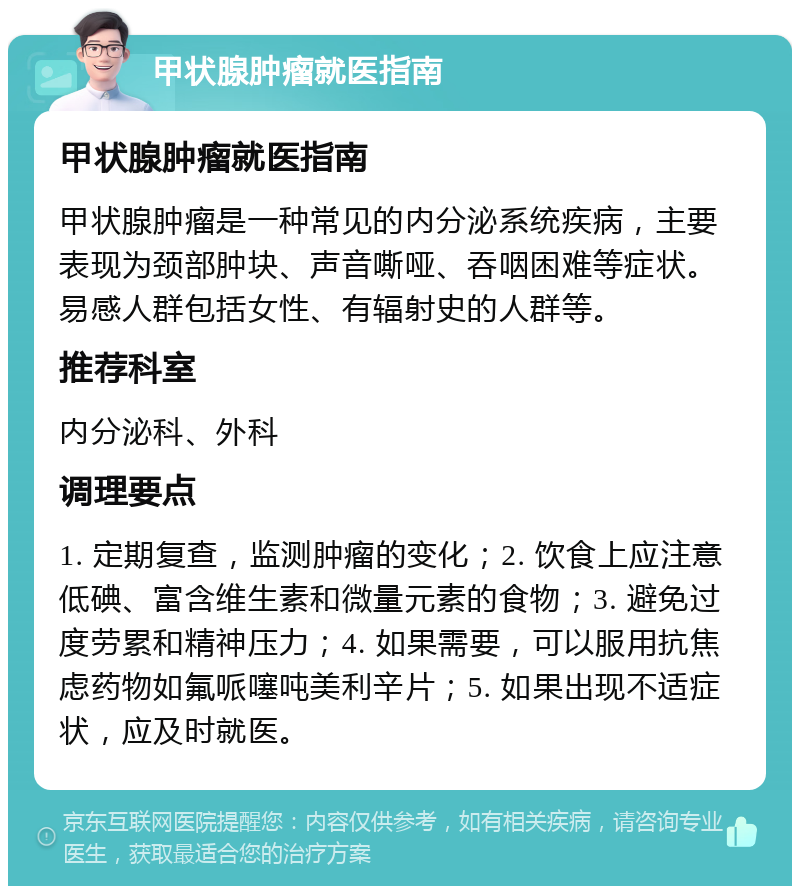 甲状腺肿瘤就医指南 甲状腺肿瘤就医指南 甲状腺肿瘤是一种常见的内分泌系统疾病，主要表现为颈部肿块、声音嘶哑、吞咽困难等症状。易感人群包括女性、有辐射史的人群等。 推荐科室 内分泌科、外科 调理要点 1. 定期复查，监测肿瘤的变化；2. 饮食上应注意低碘、富含维生素和微量元素的食物；3. 避免过度劳累和精神压力；4. 如果需要，可以服用抗焦虑药物如氟哌噻吨美利辛片；5. 如果出现不适症状，应及时就医。