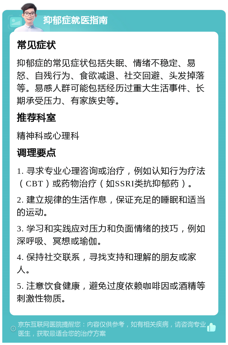 抑郁症就医指南 常见症状 抑郁症的常见症状包括失眠、情绪不稳定、易怒、自残行为、食欲减退、社交回避、头发掉落等。易感人群可能包括经历过重大生活事件、长期承受压力、有家族史等。 推荐科室 精神科或心理科 调理要点 1. 寻求专业心理咨询或治疗，例如认知行为疗法（CBT）或药物治疗（如SSRI类抗抑郁药）。 2. 建立规律的生活作息，保证充足的睡眠和适当的运动。 3. 学习和实践应对压力和负面情绪的技巧，例如深呼吸、冥想或瑜伽。 4. 保持社交联系，寻找支持和理解的朋友或家人。 5. 注意饮食健康，避免过度依赖咖啡因或酒精等刺激性物质。