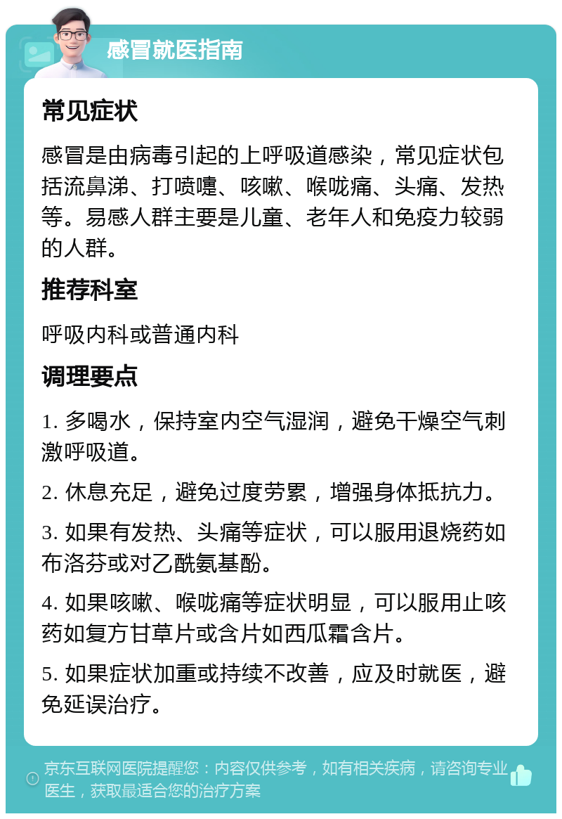 感冒就医指南 常见症状 感冒是由病毒引起的上呼吸道感染，常见症状包括流鼻涕、打喷嚏、咳嗽、喉咙痛、头痛、发热等。易感人群主要是儿童、老年人和免疫力较弱的人群。 推荐科室 呼吸内科或普通内科 调理要点 1. 多喝水，保持室内空气湿润，避免干燥空气刺激呼吸道。 2. 休息充足，避免过度劳累，增强身体抵抗力。 3. 如果有发热、头痛等症状，可以服用退烧药如布洛芬或对乙酰氨基酚。 4. 如果咳嗽、喉咙痛等症状明显，可以服用止咳药如复方甘草片或含片如西瓜霜含片。 5. 如果症状加重或持续不改善，应及时就医，避免延误治疗。