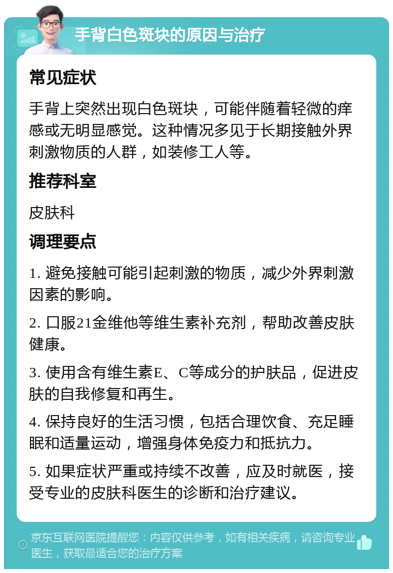 手背白色斑块的原因与治疗 常见症状 手背上突然出现白色斑块，可能伴随着轻微的痒感或无明显感觉。这种情况多见于长期接触外界刺激物质的人群，如装修工人等。 推荐科室 皮肤科 调理要点 1. 避免接触可能引起刺激的物质，减少外界刺激因素的影响。 2. 口服21金维他等维生素补充剂，帮助改善皮肤健康。 3. 使用含有维生素E、C等成分的护肤品，促进皮肤的自我修复和再生。 4. 保持良好的生活习惯，包括合理饮食、充足睡眠和适量运动，增强身体免疫力和抵抗力。 5. 如果症状严重或持续不改善，应及时就医，接受专业的皮肤科医生的诊断和治疗建议。