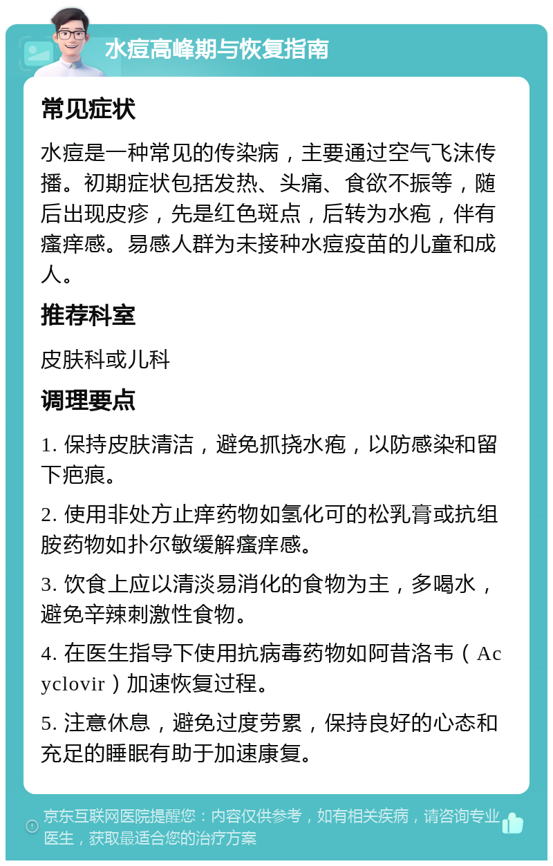 水痘高峰期与恢复指南 常见症状 水痘是一种常见的传染病，主要通过空气飞沫传播。初期症状包括发热、头痛、食欲不振等，随后出现皮疹，先是红色斑点，后转为水疱，伴有瘙痒感。易感人群为未接种水痘疫苗的儿童和成人。 推荐科室 皮肤科或儿科 调理要点 1. 保持皮肤清洁，避免抓挠水疱，以防感染和留下疤痕。 2. 使用非处方止痒药物如氢化可的松乳膏或抗组胺药物如扑尔敏缓解瘙痒感。 3. 饮食上应以清淡易消化的食物为主，多喝水，避免辛辣刺激性食物。 4. 在医生指导下使用抗病毒药物如阿昔洛韦（Acyclovir）加速恢复过程。 5. 注意休息，避免过度劳累，保持良好的心态和充足的睡眠有助于加速康复。