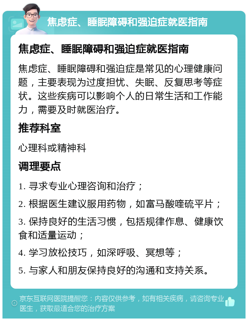 焦虑症、睡眠障碍和强迫症就医指南 焦虑症、睡眠障碍和强迫症就医指南 焦虑症、睡眠障碍和强迫症是常见的心理健康问题，主要表现为过度担忧、失眠、反复思考等症状。这些疾病可以影响个人的日常生活和工作能力，需要及时就医治疗。 推荐科室 心理科或精神科 调理要点 1. 寻求专业心理咨询和治疗； 2. 根据医生建议服用药物，如富马酸喹硫平片； 3. 保持良好的生活习惯，包括规律作息、健康饮食和适量运动； 4. 学习放松技巧，如深呼吸、冥想等； 5. 与家人和朋友保持良好的沟通和支持关系。