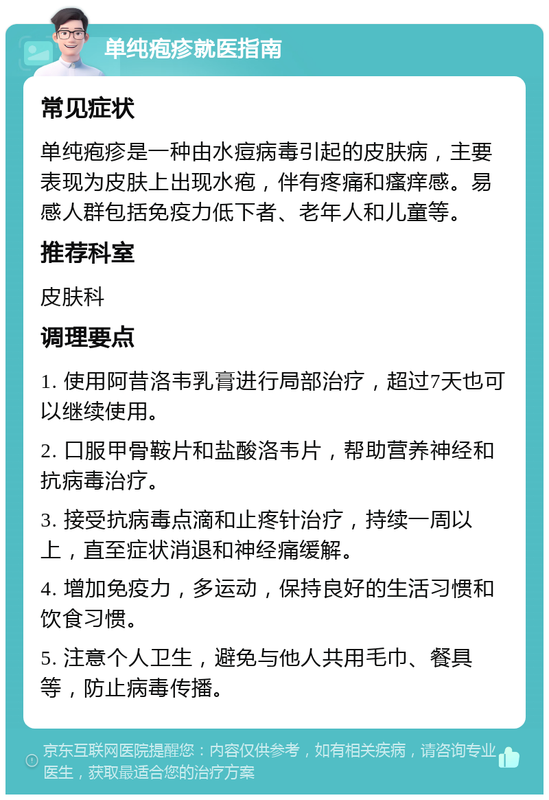 单纯疱疹就医指南 常见症状 单纯疱疹是一种由水痘病毒引起的皮肤病，主要表现为皮肤上出现水疱，伴有疼痛和瘙痒感。易感人群包括免疫力低下者、老年人和儿童等。 推荐科室 皮肤科 调理要点 1. 使用阿昔洛韦乳膏进行局部治疗，超过7天也可以继续使用。 2. 口服甲骨鞍片和盐酸洛韦片，帮助营养神经和抗病毒治疗。 3. 接受抗病毒点滴和止疼针治疗，持续一周以上，直至症状消退和神经痛缓解。 4. 增加免疫力，多运动，保持良好的生活习惯和饮食习惯。 5. 注意个人卫生，避免与他人共用毛巾、餐具等，防止病毒传播。