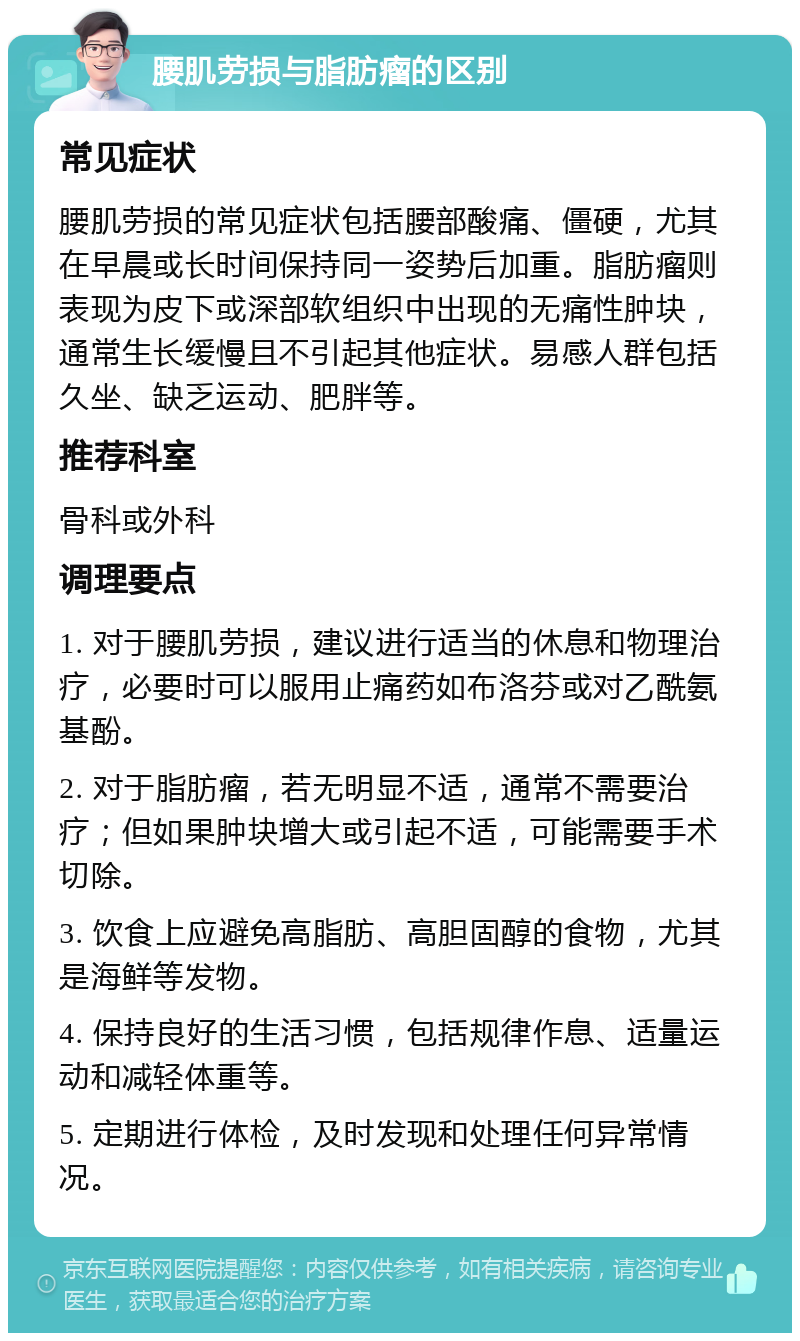 腰肌劳损与脂肪瘤的区别 常见症状 腰肌劳损的常见症状包括腰部酸痛、僵硬，尤其在早晨或长时间保持同一姿势后加重。脂肪瘤则表现为皮下或深部软组织中出现的无痛性肿块，通常生长缓慢且不引起其他症状。易感人群包括久坐、缺乏运动、肥胖等。 推荐科室 骨科或外科 调理要点 1. 对于腰肌劳损，建议进行适当的休息和物理治疗，必要时可以服用止痛药如布洛芬或对乙酰氨基酚。 2. 对于脂肪瘤，若无明显不适，通常不需要治疗；但如果肿块增大或引起不适，可能需要手术切除。 3. 饮食上应避免高脂肪、高胆固醇的食物，尤其是海鲜等发物。 4. 保持良好的生活习惯，包括规律作息、适量运动和减轻体重等。 5. 定期进行体检，及时发现和处理任何异常情况。