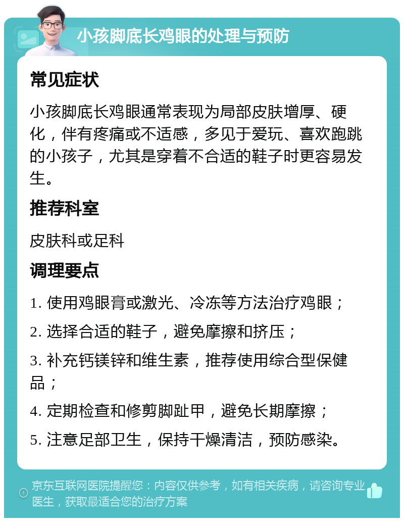 小孩脚底长鸡眼的处理与预防 常见症状 小孩脚底长鸡眼通常表现为局部皮肤增厚、硬化，伴有疼痛或不适感，多见于爱玩、喜欢跑跳的小孩子，尤其是穿着不合适的鞋子时更容易发生。 推荐科室 皮肤科或足科 调理要点 1. 使用鸡眼膏或激光、冷冻等方法治疗鸡眼； 2. 选择合适的鞋子，避免摩擦和挤压； 3. 补充钙镁锌和维生素，推荐使用综合型保健品； 4. 定期检查和修剪脚趾甲，避免长期摩擦； 5. 注意足部卫生，保持干燥清洁，预防感染。