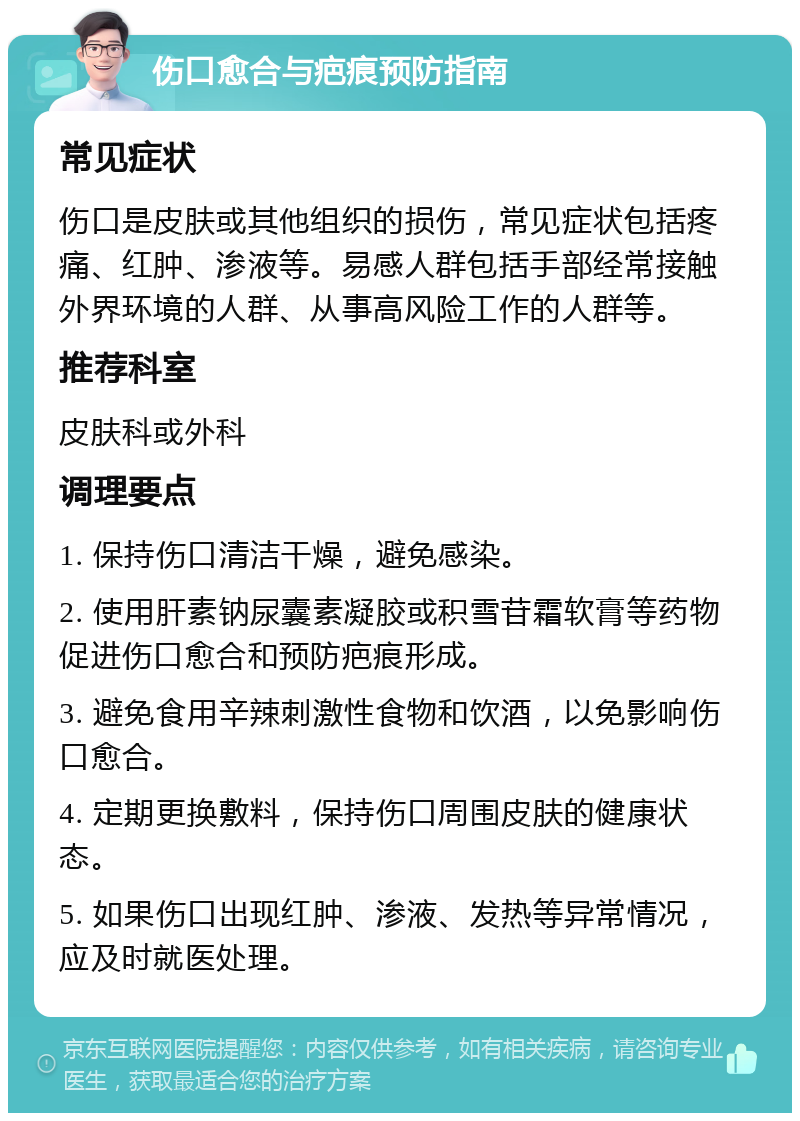 伤口愈合与疤痕预防指南 常见症状 伤口是皮肤或其他组织的损伤，常见症状包括疼痛、红肿、渗液等。易感人群包括手部经常接触外界环境的人群、从事高风险工作的人群等。 推荐科室 皮肤科或外科 调理要点 1. 保持伤口清洁干燥，避免感染。 2. 使用肝素钠尿囊素凝胶或积雪苷霜软膏等药物促进伤口愈合和预防疤痕形成。 3. 避免食用辛辣刺激性食物和饮酒，以免影响伤口愈合。 4. 定期更换敷料，保持伤口周围皮肤的健康状态。 5. 如果伤口出现红肿、渗液、发热等异常情况，应及时就医处理。