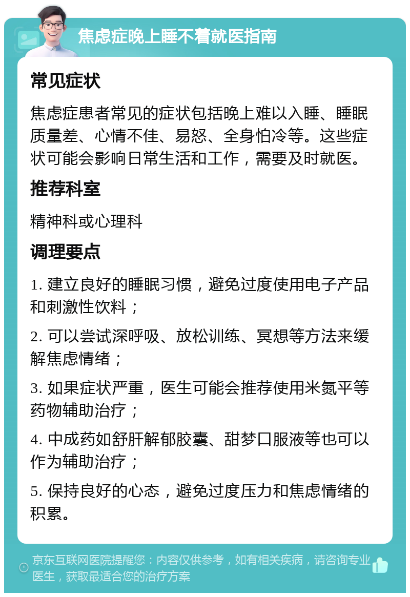 焦虑症晚上睡不着就医指南 常见症状 焦虑症患者常见的症状包括晚上难以入睡、睡眠质量差、心情不佳、易怒、全身怕冷等。这些症状可能会影响日常生活和工作，需要及时就医。 推荐科室 精神科或心理科 调理要点 1. 建立良好的睡眠习惯，避免过度使用电子产品和刺激性饮料； 2. 可以尝试深呼吸、放松训练、冥想等方法来缓解焦虑情绪； 3. 如果症状严重，医生可能会推荐使用米氮平等药物辅助治疗； 4. 中成药如舒肝解郁胶囊、甜梦口服液等也可以作为辅助治疗； 5. 保持良好的心态，避免过度压力和焦虑情绪的积累。