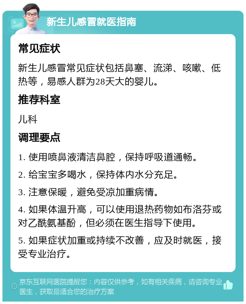 新生儿感冒就医指南 常见症状 新生儿感冒常见症状包括鼻塞、流涕、咳嗽、低热等，易感人群为28天大的婴儿。 推荐科室 儿科 调理要点 1. 使用喷鼻液清洁鼻腔，保持呼吸道通畅。 2. 给宝宝多喝水，保持体内水分充足。 3. 注意保暖，避免受凉加重病情。 4. 如果体温升高，可以使用退热药物如布洛芬或对乙酰氨基酚，但必须在医生指导下使用。 5. 如果症状加重或持续不改善，应及时就医，接受专业治疗。