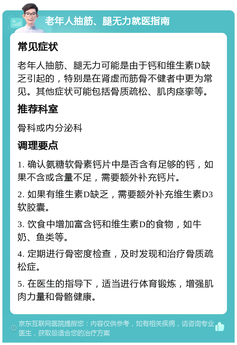 老年人抽筋、腿无力就医指南 常见症状 老年人抽筋、腿无力可能是由于钙和维生素D缺乏引起的，特别是在肾虚而筋骨不健者中更为常见。其他症状可能包括骨质疏松、肌肉痉挛等。 推荐科室 骨科或内分泌科 调理要点 1. 确认氨糖软骨素钙片中是否含有足够的钙，如果不含或含量不足，需要额外补充钙片。 2. 如果有维生素D缺乏，需要额外补充维生素D3软胶囊。 3. 饮食中增加富含钙和维生素D的食物，如牛奶、鱼类等。 4. 定期进行骨密度检查，及时发现和治疗骨质疏松症。 5. 在医生的指导下，适当进行体育锻炼，增强肌肉力量和骨骼健康。