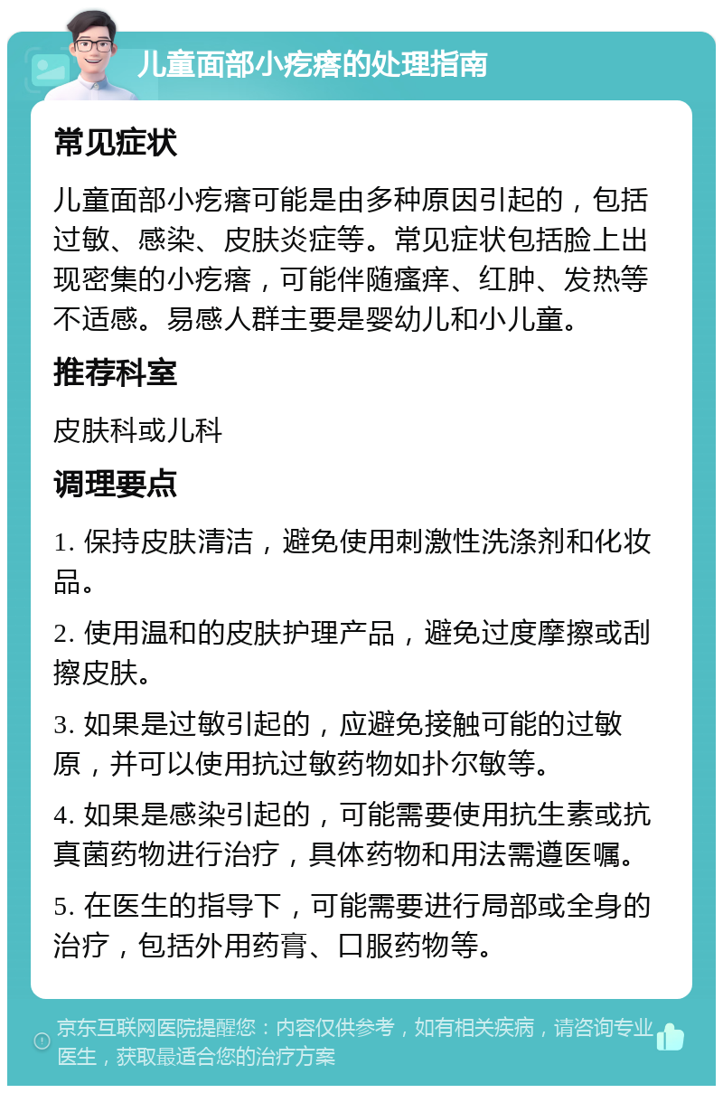 儿童面部小疙瘩的处理指南 常见症状 儿童面部小疙瘩可能是由多种原因引起的，包括过敏、感染、皮肤炎症等。常见症状包括脸上出现密集的小疙瘩，可能伴随瘙痒、红肿、发热等不适感。易感人群主要是婴幼儿和小儿童。 推荐科室 皮肤科或儿科 调理要点 1. 保持皮肤清洁，避免使用刺激性洗涤剂和化妆品。 2. 使用温和的皮肤护理产品，避免过度摩擦或刮擦皮肤。 3. 如果是过敏引起的，应避免接触可能的过敏原，并可以使用抗过敏药物如扑尔敏等。 4. 如果是感染引起的，可能需要使用抗生素或抗真菌药物进行治疗，具体药物和用法需遵医嘱。 5. 在医生的指导下，可能需要进行局部或全身的治疗，包括外用药膏、口服药物等。