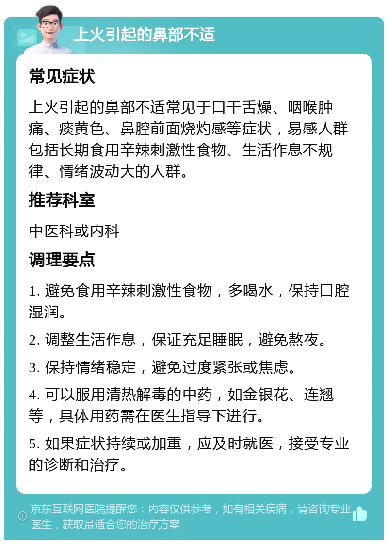 上火引起的鼻部不适 常见症状 上火引起的鼻部不适常见于口干舌燥、咽喉肿痛、痰黄色、鼻腔前面烧灼感等症状，易感人群包括长期食用辛辣刺激性食物、生活作息不规律、情绪波动大的人群。 推荐科室 中医科或内科 调理要点 1. 避免食用辛辣刺激性食物，多喝水，保持口腔湿润。 2. 调整生活作息，保证充足睡眠，避免熬夜。 3. 保持情绪稳定，避免过度紧张或焦虑。 4. 可以服用清热解毒的中药，如金银花、连翘等，具体用药需在医生指导下进行。 5. 如果症状持续或加重，应及时就医，接受专业的诊断和治疗。