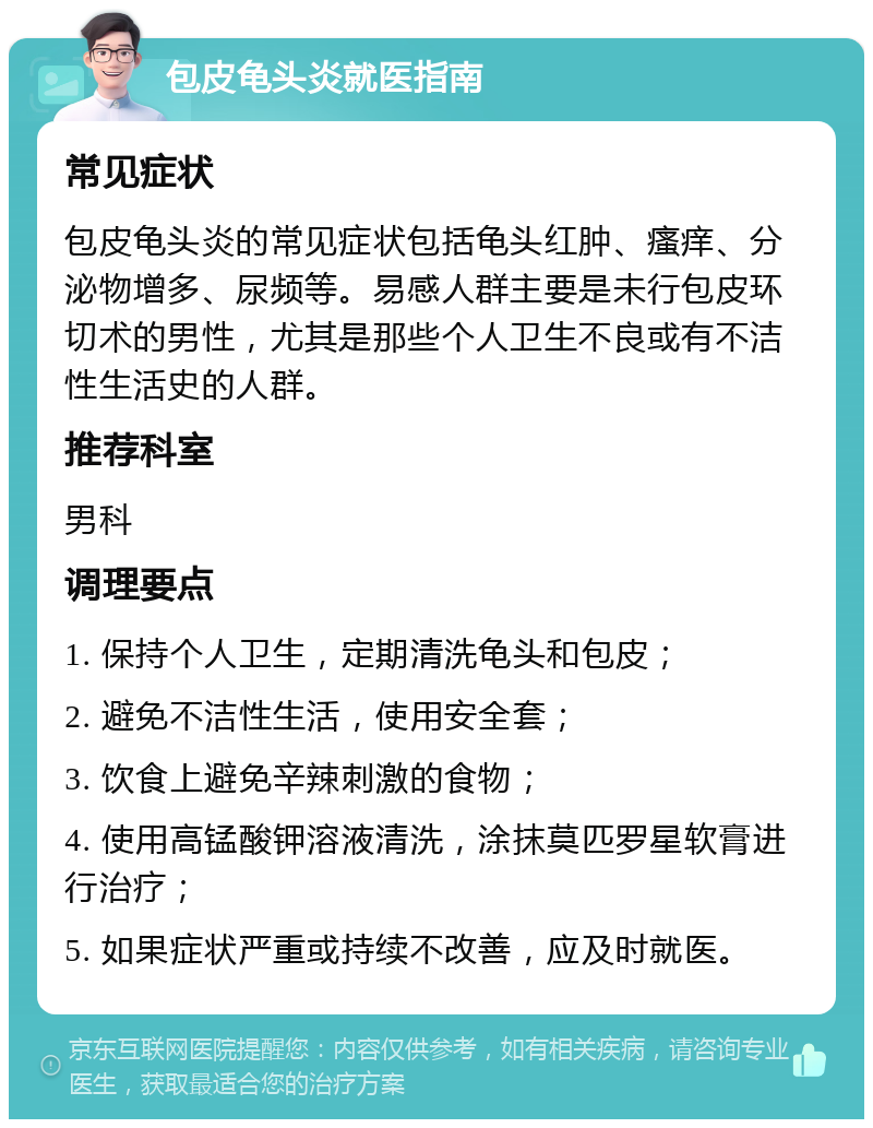 包皮龟头炎就医指南 常见症状 包皮龟头炎的常见症状包括龟头红肿、瘙痒、分泌物增多、尿频等。易感人群主要是未行包皮环切术的男性，尤其是那些个人卫生不良或有不洁性生活史的人群。 推荐科室 男科 调理要点 1. 保持个人卫生，定期清洗龟头和包皮； 2. 避免不洁性生活，使用安全套； 3. 饮食上避免辛辣刺激的食物； 4. 使用高锰酸钾溶液清洗，涂抹莫匹罗星软膏进行治疗； 5. 如果症状严重或持续不改善，应及时就医。