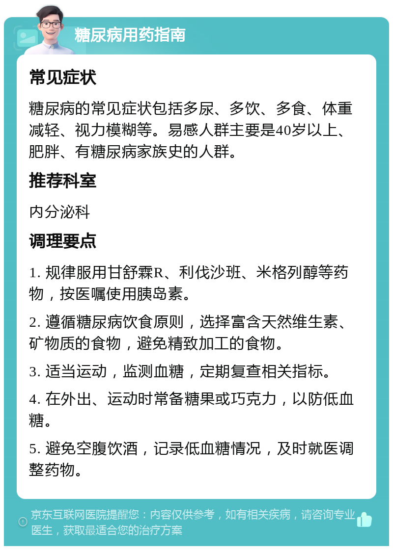 糖尿病用药指南 常见症状 糖尿病的常见症状包括多尿、多饮、多食、体重减轻、视力模糊等。易感人群主要是40岁以上、肥胖、有糖尿病家族史的人群。 推荐科室 内分泌科 调理要点 1. 规律服用甘舒霖R、利伐沙班、米格列醇等药物，按医嘱使用胰岛素。 2. 遵循糖尿病饮食原则，选择富含天然维生素、矿物质的食物，避免精致加工的食物。 3. 适当运动，监测血糖，定期复查相关指标。 4. 在外出、运动时常备糖果或巧克力，以防低血糖。 5. 避免空腹饮酒，记录低血糖情况，及时就医调整药物。