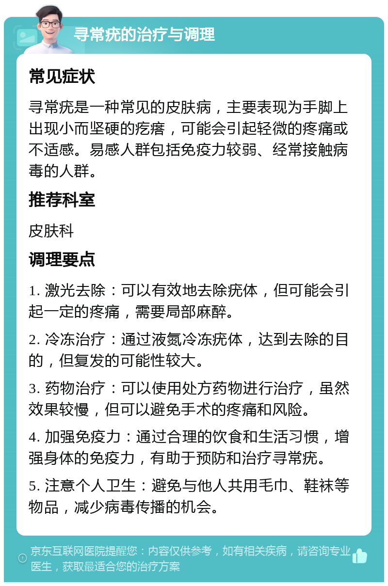 寻常疣的治疗与调理 常见症状 寻常疣是一种常见的皮肤病，主要表现为手脚上出现小而坚硬的疙瘩，可能会引起轻微的疼痛或不适感。易感人群包括免疫力较弱、经常接触病毒的人群。 推荐科室 皮肤科 调理要点 1. 激光去除：可以有效地去除疣体，但可能会引起一定的疼痛，需要局部麻醉。 2. 冷冻治疗：通过液氮冷冻疣体，达到去除的目的，但复发的可能性较大。 3. 药物治疗：可以使用处方药物进行治疗，虽然效果较慢，但可以避免手术的疼痛和风险。 4. 加强免疫力：通过合理的饮食和生活习惯，增强身体的免疫力，有助于预防和治疗寻常疣。 5. 注意个人卫生：避免与他人共用毛巾、鞋袜等物品，减少病毒传播的机会。