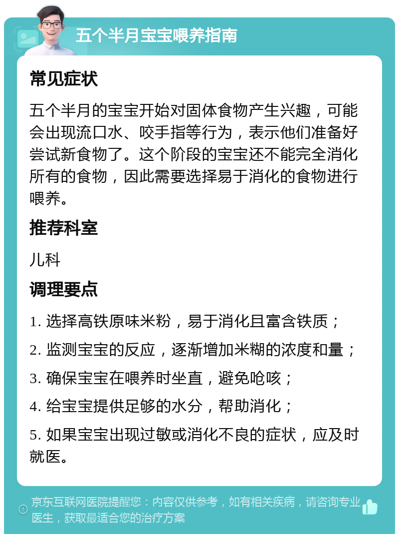 五个半月宝宝喂养指南 常见症状 五个半月的宝宝开始对固体食物产生兴趣，可能会出现流口水、咬手指等行为，表示他们准备好尝试新食物了。这个阶段的宝宝还不能完全消化所有的食物，因此需要选择易于消化的食物进行喂养。 推荐科室 儿科 调理要点 1. 选择高铁原味米粉，易于消化且富含铁质； 2. 监测宝宝的反应，逐渐增加米糊的浓度和量； 3. 确保宝宝在喂养时坐直，避免呛咳； 4. 给宝宝提供足够的水分，帮助消化； 5. 如果宝宝出现过敏或消化不良的症状，应及时就医。