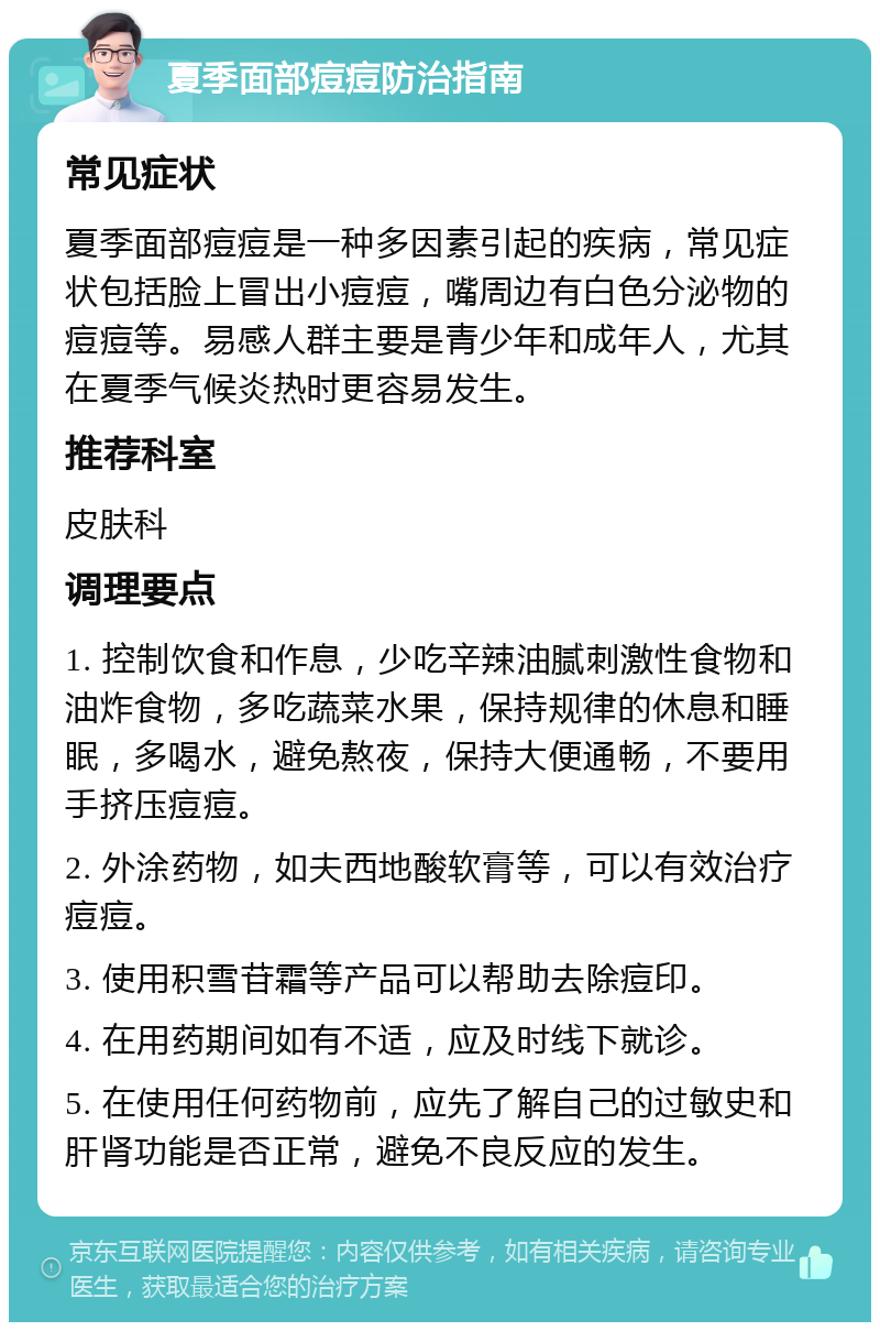 夏季面部痘痘防治指南 常见症状 夏季面部痘痘是一种多因素引起的疾病，常见症状包括脸上冒出小痘痘，嘴周边有白色分泌物的痘痘等。易感人群主要是青少年和成年人，尤其在夏季气候炎热时更容易发生。 推荐科室 皮肤科 调理要点 1. 控制饮食和作息，少吃辛辣油腻刺激性食物和油炸食物，多吃蔬菜水果，保持规律的休息和睡眠，多喝水，避免熬夜，保持大便通畅，不要用手挤压痘痘。 2. 外涂药物，如夫西地酸软膏等，可以有效治疗痘痘。 3. 使用积雪苷霜等产品可以帮助去除痘印。 4. 在用药期间如有不适，应及时线下就诊。 5. 在使用任何药物前，应先了解自己的过敏史和肝肾功能是否正常，避免不良反应的发生。