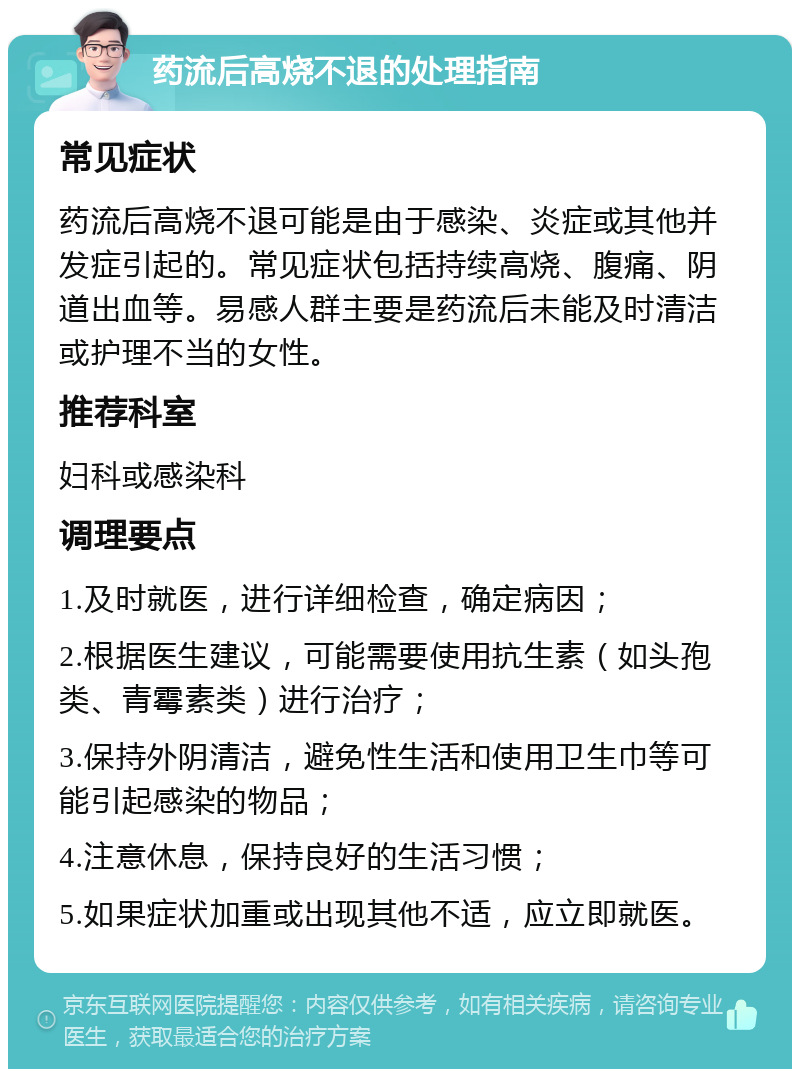 药流后高烧不退的处理指南 常见症状 药流后高烧不退可能是由于感染、炎症或其他并发症引起的。常见症状包括持续高烧、腹痛、阴道出血等。易感人群主要是药流后未能及时清洁或护理不当的女性。 推荐科室 妇科或感染科 调理要点 1.及时就医，进行详细检查，确定病因； 2.根据医生建议，可能需要使用抗生素（如头孢类、青霉素类）进行治疗； 3.保持外阴清洁，避免性生活和使用卫生巾等可能引起感染的物品； 4.注意休息，保持良好的生活习惯； 5.如果症状加重或出现其他不适，应立即就医。