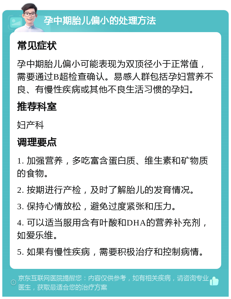 孕中期胎儿偏小的处理方法 常见症状 孕中期胎儿偏小可能表现为双顶径小于正常值，需要通过B超检查确认。易感人群包括孕妇营养不良、有慢性疾病或其他不良生活习惯的孕妇。 推荐科室 妇产科 调理要点 1. 加强营养，多吃富含蛋白质、维生素和矿物质的食物。 2. 按期进行产检，及时了解胎儿的发育情况。 3. 保持心情放松，避免过度紧张和压力。 4. 可以适当服用含有叶酸和DHA的营养补充剂，如爱乐维。 5. 如果有慢性疾病，需要积极治疗和控制病情。