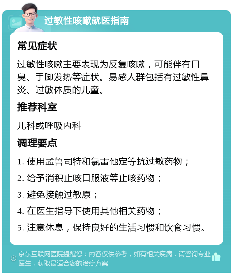 过敏性咳嗽就医指南 常见症状 过敏性咳嗽主要表现为反复咳嗽，可能伴有口臭、手脚发热等症状。易感人群包括有过敏性鼻炎、过敏体质的儿童。 推荐科室 儿科或呼吸内科 调理要点 1. 使用孟鲁司特和氯雷他定等抗过敏药物； 2. 给予消积止咳口服液等止咳药物； 3. 避免接触过敏原； 4. 在医生指导下使用其他相关药物； 5. 注意休息，保持良好的生活习惯和饮食习惯。