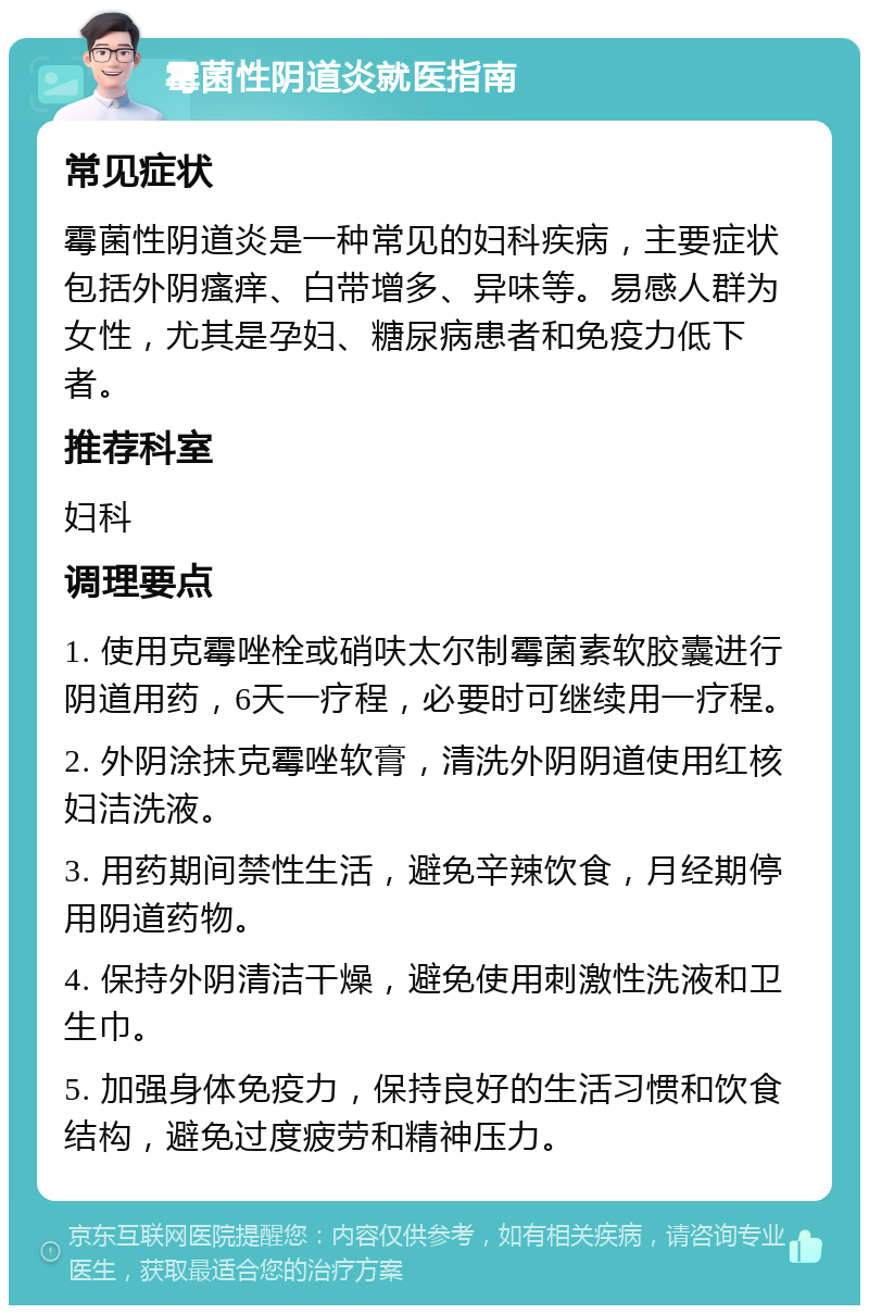 霉菌性阴道炎就医指南 常见症状 霉菌性阴道炎是一种常见的妇科疾病，主要症状包括外阴瘙痒、白带增多、异味等。易感人群为女性，尤其是孕妇、糖尿病患者和免疫力低下者。 推荐科室 妇科 调理要点 1. 使用克霉唑栓或硝呋太尔制霉菌素软胶囊进行阴道用药，6天一疗程，必要时可继续用一疗程。 2. 外阴涂抹克霉唑软膏，清洗外阴阴道使用红核妇洁洗液。 3. 用药期间禁性生活，避免辛辣饮食，月经期停用阴道药物。 4. 保持外阴清洁干燥，避免使用刺激性洗液和卫生巾。 5. 加强身体免疫力，保持良好的生活习惯和饮食结构，避免过度疲劳和精神压力。