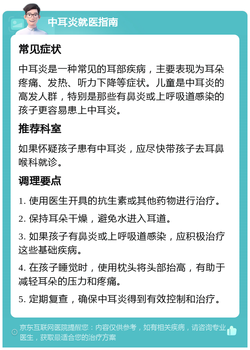 中耳炎就医指南 常见症状 中耳炎是一种常见的耳部疾病，主要表现为耳朵疼痛、发热、听力下降等症状。儿童是中耳炎的高发人群，特别是那些有鼻炎或上呼吸道感染的孩子更容易患上中耳炎。 推荐科室 如果怀疑孩子患有中耳炎，应尽快带孩子去耳鼻喉科就诊。 调理要点 1. 使用医生开具的抗生素或其他药物进行治疗。 2. 保持耳朵干燥，避免水进入耳道。 3. 如果孩子有鼻炎或上呼吸道感染，应积极治疗这些基础疾病。 4. 在孩子睡觉时，使用枕头将头部抬高，有助于减轻耳朵的压力和疼痛。 5. 定期复查，确保中耳炎得到有效控制和治疗。