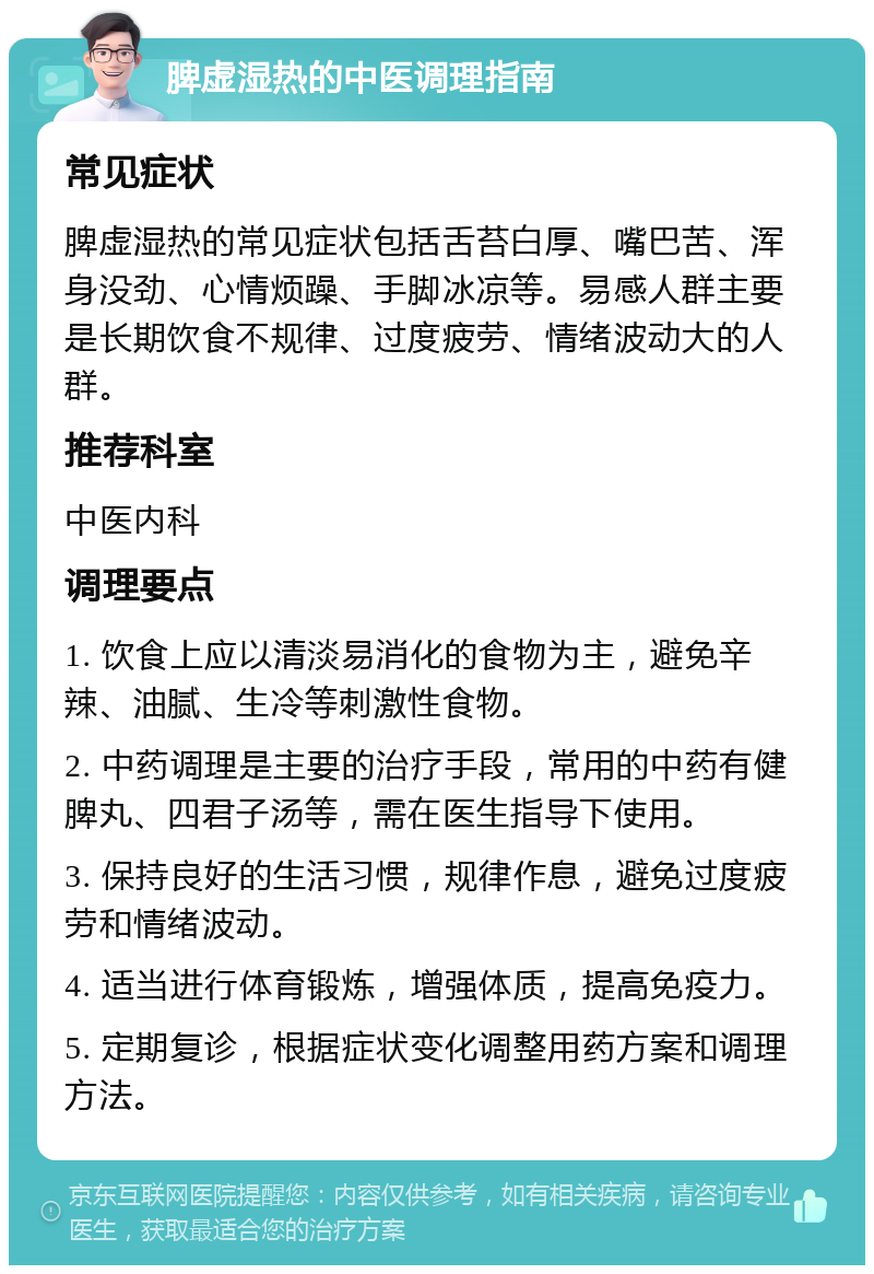 脾虚湿热的中医调理指南 常见症状 脾虚湿热的常见症状包括舌苔白厚、嘴巴苦、浑身没劲、心情烦躁、手脚冰凉等。易感人群主要是长期饮食不规律、过度疲劳、情绪波动大的人群。 推荐科室 中医内科 调理要点 1. 饮食上应以清淡易消化的食物为主，避免辛辣、油腻、生冷等刺激性食物。 2. 中药调理是主要的治疗手段，常用的中药有健脾丸、四君子汤等，需在医生指导下使用。 3. 保持良好的生活习惯，规律作息，避免过度疲劳和情绪波动。 4. 适当进行体育锻炼，增强体质，提高免疫力。 5. 定期复诊，根据症状变化调整用药方案和调理方法。