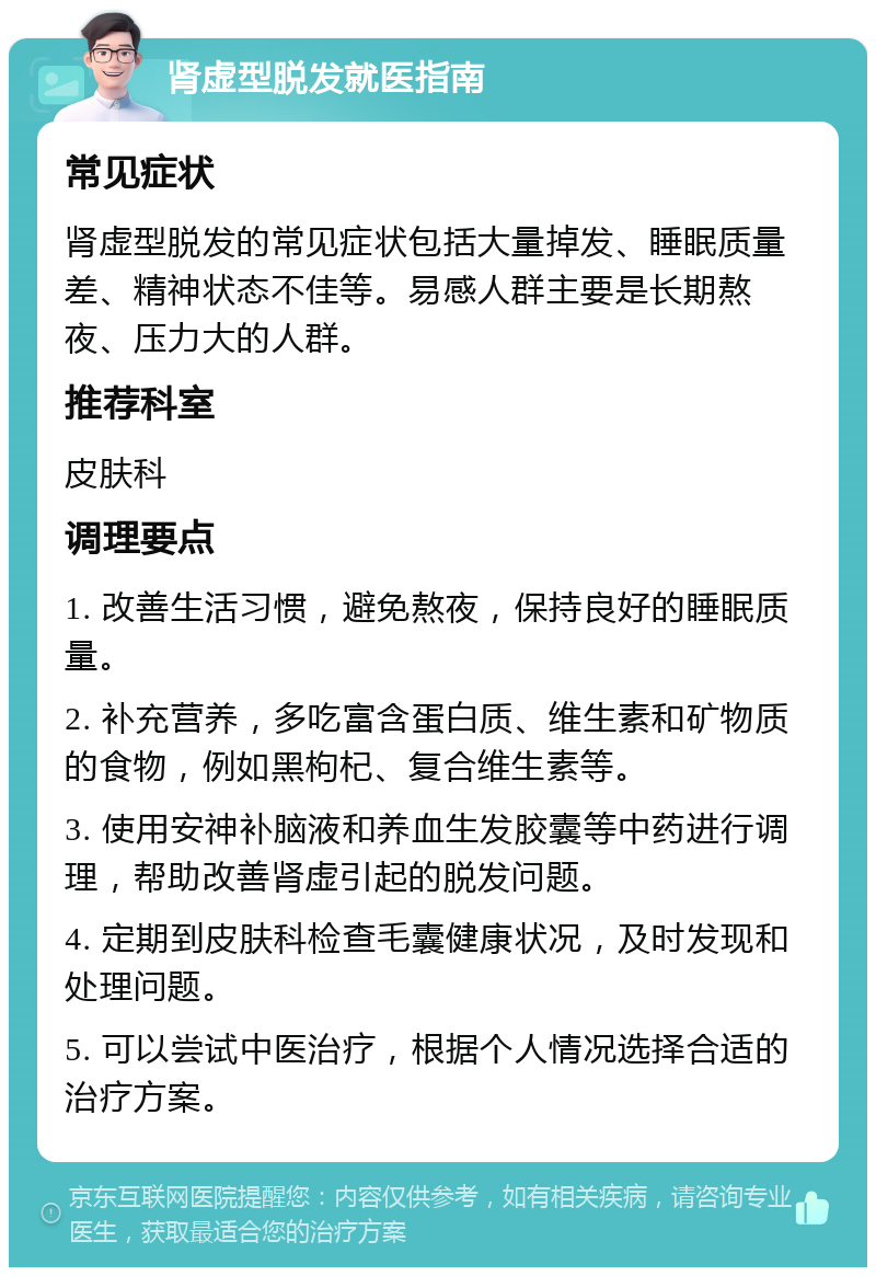 肾虚型脱发就医指南 常见症状 肾虚型脱发的常见症状包括大量掉发、睡眠质量差、精神状态不佳等。易感人群主要是长期熬夜、压力大的人群。 推荐科室 皮肤科 调理要点 1. 改善生活习惯，避免熬夜，保持良好的睡眠质量。 2. 补充营养，多吃富含蛋白质、维生素和矿物质的食物，例如黑枸杞、复合维生素等。 3. 使用安神补脑液和养血生发胶囊等中药进行调理，帮助改善肾虚引起的脱发问题。 4. 定期到皮肤科检查毛囊健康状况，及时发现和处理问题。 5. 可以尝试中医治疗，根据个人情况选择合适的治疗方案。