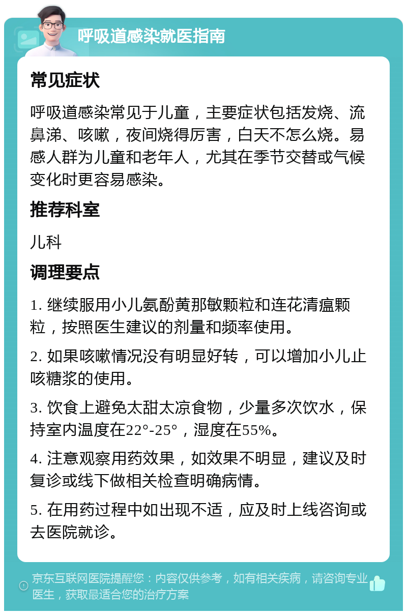 呼吸道感染就医指南 常见症状 呼吸道感染常见于儿童，主要症状包括发烧、流鼻涕、咳嗽，夜间烧得厉害，白天不怎么烧。易感人群为儿童和老年人，尤其在季节交替或气候变化时更容易感染。 推荐科室 儿科 调理要点 1. 继续服用小儿氨酚黄那敏颗粒和连花清瘟颗粒，按照医生建议的剂量和频率使用。 2. 如果咳嗽情况没有明显好转，可以增加小儿止咳糖浆的使用。 3. 饮食上避免太甜太凉食物，少量多次饮水，保持室内温度在22°-25°，湿度在55%。 4. 注意观察用药效果，如效果不明显，建议及时复诊或线下做相关检查明确病情。 5. 在用药过程中如出现不适，应及时上线咨询或去医院就诊。