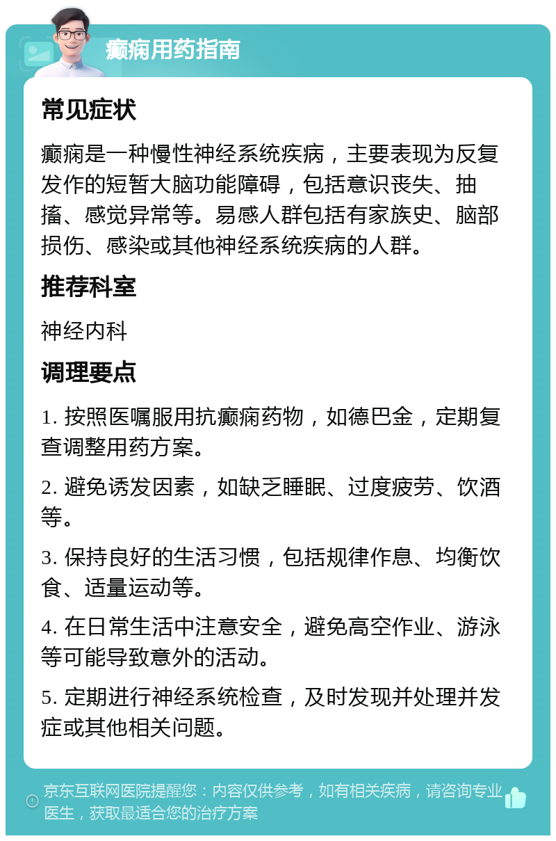 癫痫用药指南 常见症状 癫痫是一种慢性神经系统疾病，主要表现为反复发作的短暂大脑功能障碍，包括意识丧失、抽搐、感觉异常等。易感人群包括有家族史、脑部损伤、感染或其他神经系统疾病的人群。 推荐科室 神经内科 调理要点 1. 按照医嘱服用抗癫痫药物，如德巴金，定期复查调整用药方案。 2. 避免诱发因素，如缺乏睡眠、过度疲劳、饮酒等。 3. 保持良好的生活习惯，包括规律作息、均衡饮食、适量运动等。 4. 在日常生活中注意安全，避免高空作业、游泳等可能导致意外的活动。 5. 定期进行神经系统检查，及时发现并处理并发症或其他相关问题。