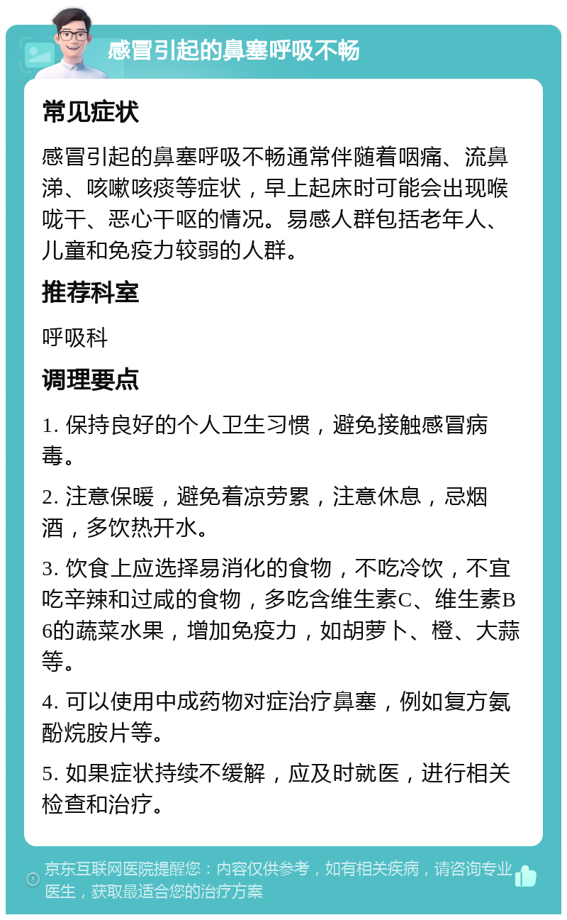 感冒引起的鼻塞呼吸不畅 常见症状 感冒引起的鼻塞呼吸不畅通常伴随着咽痛、流鼻涕、咳嗽咳痰等症状，早上起床时可能会出现喉咙干、恶心干呕的情况。易感人群包括老年人、儿童和免疫力较弱的人群。 推荐科室 呼吸科 调理要点 1. 保持良好的个人卫生习惯，避免接触感冒病毒。 2. 注意保暖，避免着凉劳累，注意休息，忌烟酒，多饮热开水。 3. 饮食上应选择易消化的食物，不吃冷饮，不宜吃辛辣和过咸的食物，多吃含维生素C、维生素B6的蔬菜水果，增加免疫力，如胡萝卜、橙、大蒜等。 4. 可以使用中成药物对症治疗鼻塞，例如复方氨酚烷胺片等。 5. 如果症状持续不缓解，应及时就医，进行相关检查和治疗。