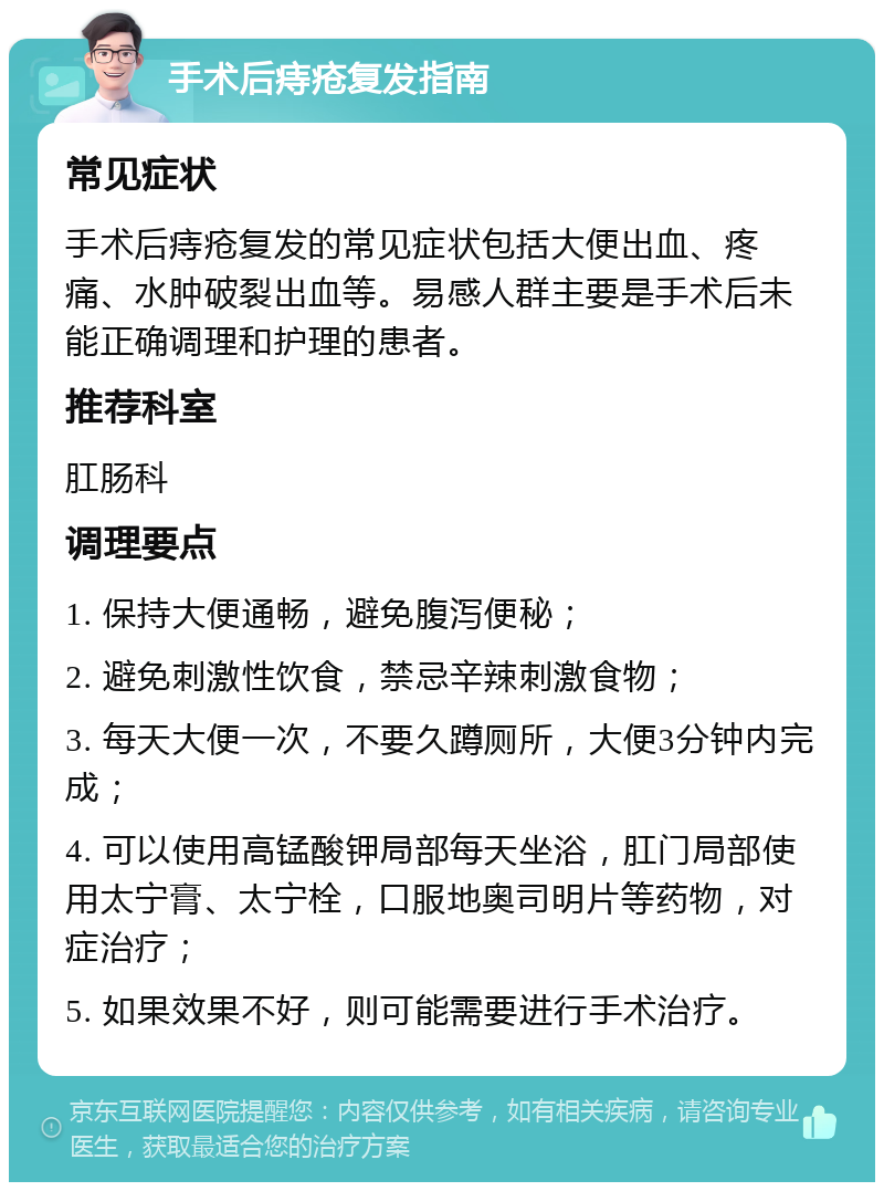 手术后痔疮复发指南 常见症状 手术后痔疮复发的常见症状包括大便出血、疼痛、水肿破裂出血等。易感人群主要是手术后未能正确调理和护理的患者。 推荐科室 肛肠科 调理要点 1. 保持大便通畅，避免腹泻便秘； 2. 避免刺激性饮食，禁忌辛辣刺激食物； 3. 每天大便一次，不要久蹲厕所，大便3分钟内完成； 4. 可以使用高锰酸钾局部每天坐浴，肛门局部使用太宁膏、太宁栓，口服地奥司明片等药物，对症治疗； 5. 如果效果不好，则可能需要进行手术治疗。