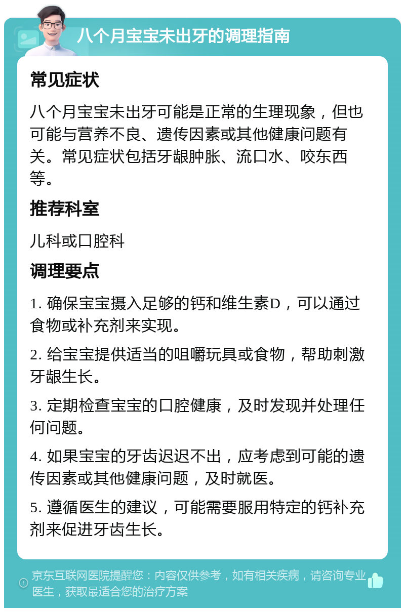 八个月宝宝未出牙的调理指南 常见症状 八个月宝宝未出牙可能是正常的生理现象，但也可能与营养不良、遗传因素或其他健康问题有关。常见症状包括牙龈肿胀、流口水、咬东西等。 推荐科室 儿科或口腔科 调理要点 1. 确保宝宝摄入足够的钙和维生素D，可以通过食物或补充剂来实现。 2. 给宝宝提供适当的咀嚼玩具或食物，帮助刺激牙龈生长。 3. 定期检查宝宝的口腔健康，及时发现并处理任何问题。 4. 如果宝宝的牙齿迟迟不出，应考虑到可能的遗传因素或其他健康问题，及时就医。 5. 遵循医生的建议，可能需要服用特定的钙补充剂来促进牙齿生长。