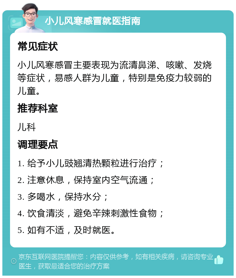 小儿风寒感冒就医指南 常见症状 小儿风寒感冒主要表现为流清鼻涕、咳嗽、发烧等症状，易感人群为儿童，特别是免疫力较弱的儿童。 推荐科室 儿科 调理要点 1. 给予小儿豉翘清热颗粒进行治疗； 2. 注意休息，保持室内空气流通； 3. 多喝水，保持水分； 4. 饮食清淡，避免辛辣刺激性食物； 5. 如有不适，及时就医。