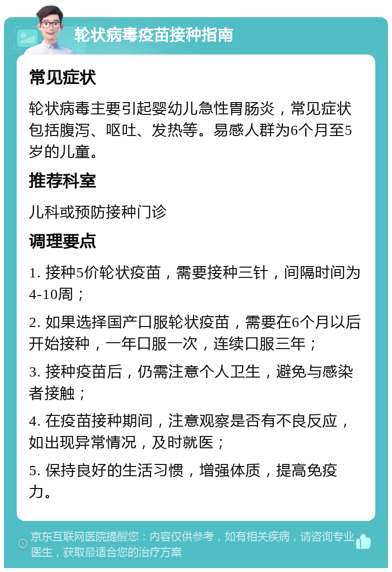 轮状病毒疫苗接种指南 常见症状 轮状病毒主要引起婴幼儿急性胃肠炎，常见症状包括腹泻、呕吐、发热等。易感人群为6个月至5岁的儿童。 推荐科室 儿科或预防接种门诊 调理要点 1. 接种5价轮状疫苗，需要接种三针，间隔时间为4-10周； 2. 如果选择国产口服轮状疫苗，需要在6个月以后开始接种，一年口服一次，连续口服三年； 3. 接种疫苗后，仍需注意个人卫生，避免与感染者接触； 4. 在疫苗接种期间，注意观察是否有不良反应，如出现异常情况，及时就医； 5. 保持良好的生活习惯，增强体质，提高免疫力。