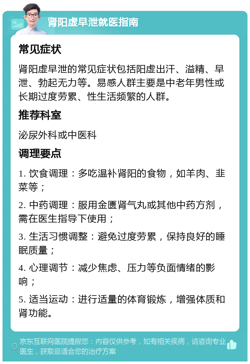 肾阳虚早泄就医指南 常见症状 肾阳虚早泄的常见症状包括阳虚出汗、溢精、早泄、勃起无力等。易感人群主要是中老年男性或长期过度劳累、性生活频繁的人群。 推荐科室 泌尿外科或中医科 调理要点 1. 饮食调理：多吃温补肾阳的食物，如羊肉、韭菜等； 2. 中药调理：服用金匮肾气丸或其他中药方剂，需在医生指导下使用； 3. 生活习惯调整：避免过度劳累，保持良好的睡眠质量； 4. 心理调节：减少焦虑、压力等负面情绪的影响； 5. 适当运动：进行适量的体育锻炼，增强体质和肾功能。