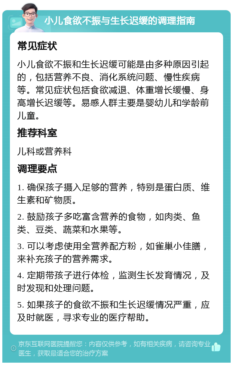 小儿食欲不振与生长迟缓的调理指南 常见症状 小儿食欲不振和生长迟缓可能是由多种原因引起的，包括营养不良、消化系统问题、慢性疾病等。常见症状包括食欲减退、体重增长缓慢、身高增长迟缓等。易感人群主要是婴幼儿和学龄前儿童。 推荐科室 儿科或营养科 调理要点 1. 确保孩子摄入足够的营养，特别是蛋白质、维生素和矿物质。 2. 鼓励孩子多吃富含营养的食物，如肉类、鱼类、豆类、蔬菜和水果等。 3. 可以考虑使用全营养配方粉，如雀巢小佳膳，来补充孩子的营养需求。 4. 定期带孩子进行体检，监测生长发育情况，及时发现和处理问题。 5. 如果孩子的食欲不振和生长迟缓情况严重，应及时就医，寻求专业的医疗帮助。