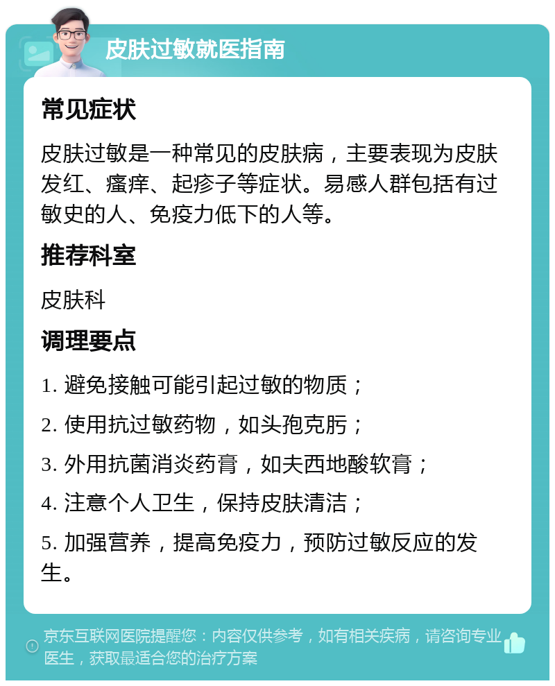 皮肤过敏就医指南 常见症状 皮肤过敏是一种常见的皮肤病，主要表现为皮肤发红、瘙痒、起疹子等症状。易感人群包括有过敏史的人、免疫力低下的人等。 推荐科室 皮肤科 调理要点 1. 避免接触可能引起过敏的物质； 2. 使用抗过敏药物，如头孢克肟； 3. 外用抗菌消炎药膏，如夫西地酸软膏； 4. 注意个人卫生，保持皮肤清洁； 5. 加强营养，提高免疫力，预防过敏反应的发生。