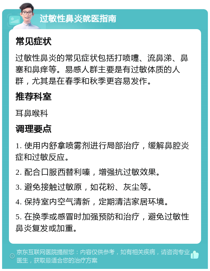 过敏性鼻炎就医指南 常见症状 过敏性鼻炎的常见症状包括打喷嚏、流鼻涕、鼻塞和鼻痒等。易感人群主要是有过敏体质的人群，尤其是在春季和秋季更容易发作。 推荐科室 耳鼻喉科 调理要点 1. 使用内舒拿喷雾剂进行局部治疗，缓解鼻腔炎症和过敏反应。 2. 配合口服西替利嗪，增强抗过敏效果。 3. 避免接触过敏原，如花粉、灰尘等。 4. 保持室内空气清新，定期清洁家居环境。 5. 在换季或感冒时加强预防和治疗，避免过敏性鼻炎复发或加重。