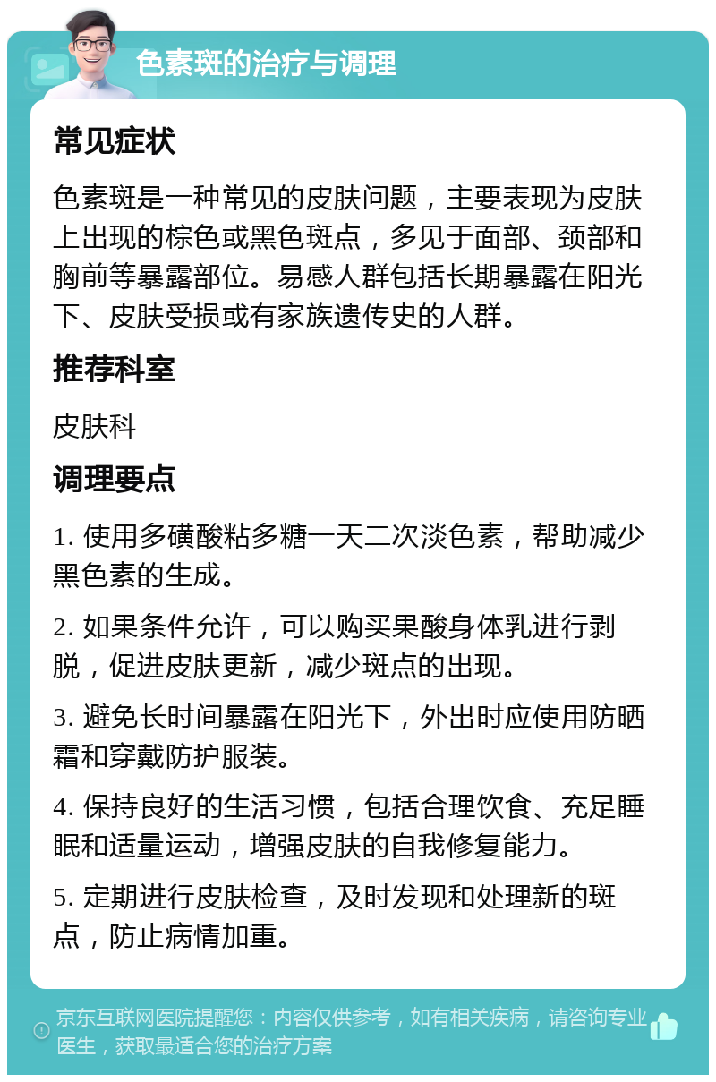 色素斑的治疗与调理 常见症状 色素斑是一种常见的皮肤问题，主要表现为皮肤上出现的棕色或黑色斑点，多见于面部、颈部和胸前等暴露部位。易感人群包括长期暴露在阳光下、皮肤受损或有家族遗传史的人群。 推荐科室 皮肤科 调理要点 1. 使用多磺酸粘多糖一天二次淡色素，帮助减少黑色素的生成。 2. 如果条件允许，可以购买果酸身体乳进行剥脱，促进皮肤更新，减少斑点的出现。 3. 避免长时间暴露在阳光下，外出时应使用防晒霜和穿戴防护服装。 4. 保持良好的生活习惯，包括合理饮食、充足睡眠和适量运动，增强皮肤的自我修复能力。 5. 定期进行皮肤检查，及时发现和处理新的斑点，防止病情加重。