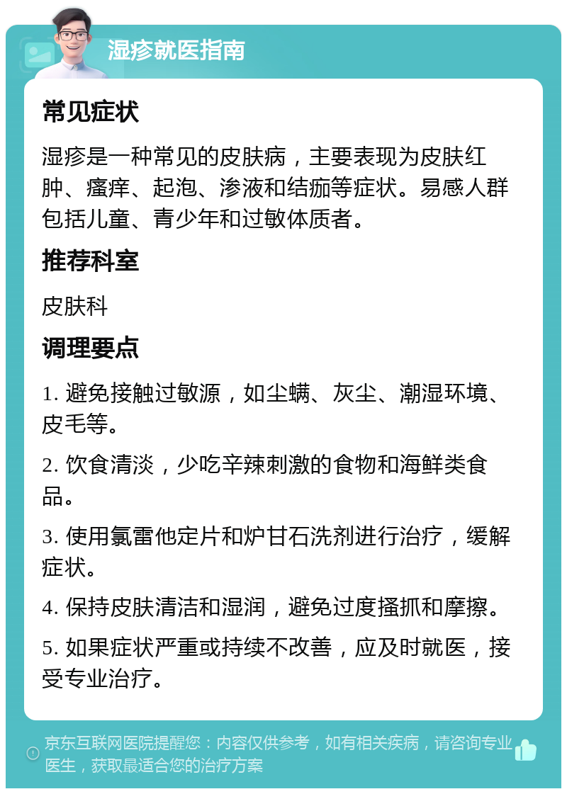 湿疹就医指南 常见症状 湿疹是一种常见的皮肤病，主要表现为皮肤红肿、瘙痒、起泡、渗液和结痂等症状。易感人群包括儿童、青少年和过敏体质者。 推荐科室 皮肤科 调理要点 1. 避免接触过敏源，如尘螨、灰尘、潮湿环境、皮毛等。 2. 饮食清淡，少吃辛辣刺激的食物和海鲜类食品。 3. 使用氯雷他定片和炉甘石洗剂进行治疗，缓解症状。 4. 保持皮肤清洁和湿润，避免过度搔抓和摩擦。 5. 如果症状严重或持续不改善，应及时就医，接受专业治疗。