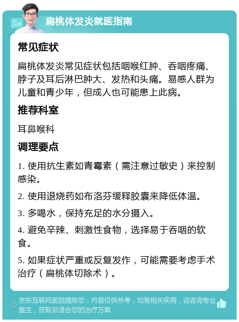 扁桃体发炎就医指南 常见症状 扁桃体发炎常见症状包括咽喉红肿、吞咽疼痛、脖子及耳后淋巴肿大、发热和头痛。易感人群为儿童和青少年，但成人也可能患上此病。 推荐科室 耳鼻喉科 调理要点 1. 使用抗生素如青霉素（需注意过敏史）来控制感染。 2. 使用退烧药如布洛芬缓释胶囊来降低体温。 3. 多喝水，保持充足的水分摄入。 4. 避免辛辣、刺激性食物，选择易于吞咽的软食。 5. 如果症状严重或反复发作，可能需要考虑手术治疗（扁桃体切除术）。