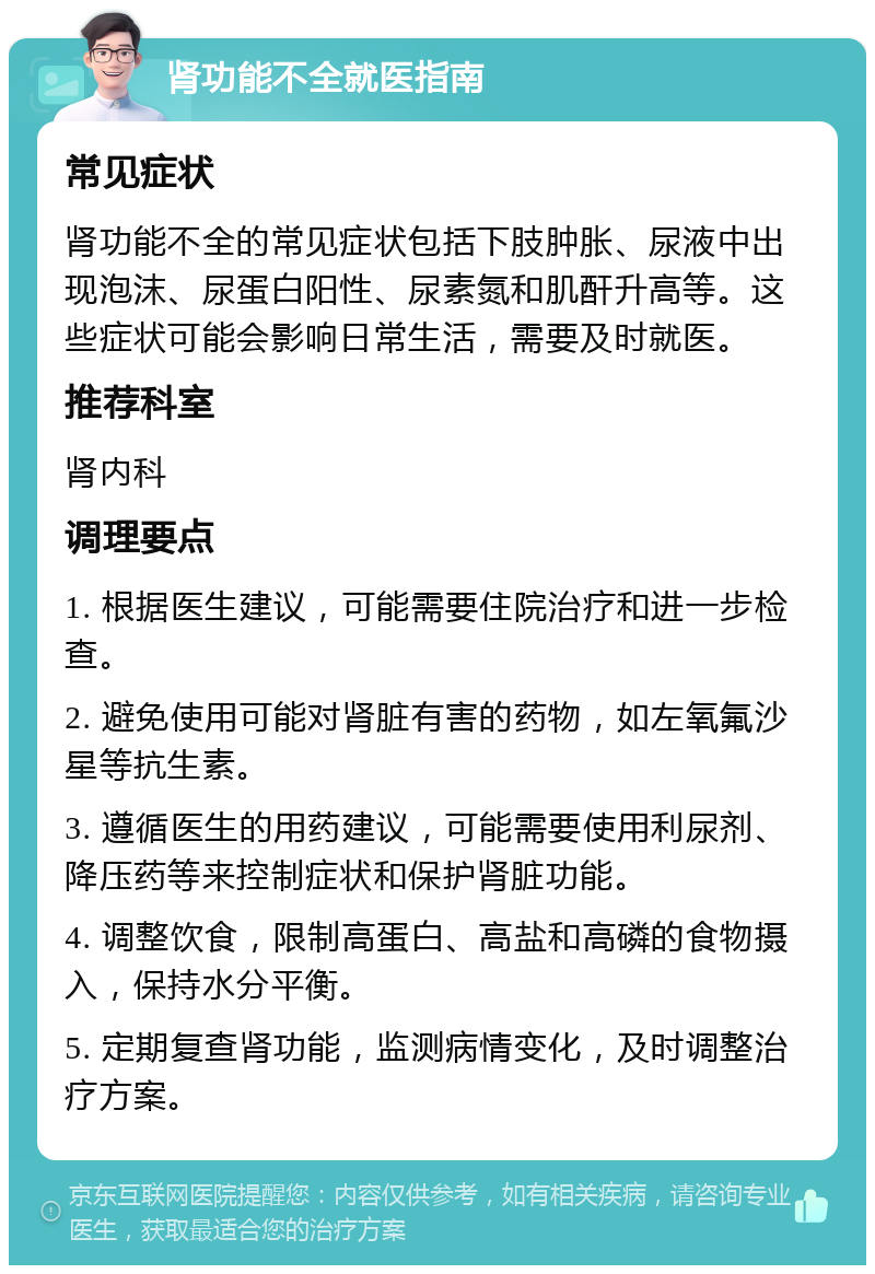 肾功能不全就医指南 常见症状 肾功能不全的常见症状包括下肢肿胀、尿液中出现泡沫、尿蛋白阳性、尿素氮和肌酐升高等。这些症状可能会影响日常生活，需要及时就医。 推荐科室 肾内科 调理要点 1. 根据医生建议，可能需要住院治疗和进一步检查。 2. 避免使用可能对肾脏有害的药物，如左氧氟沙星等抗生素。 3. 遵循医生的用药建议，可能需要使用利尿剂、降压药等来控制症状和保护肾脏功能。 4. 调整饮食，限制高蛋白、高盐和高磷的食物摄入，保持水分平衡。 5. 定期复查肾功能，监测病情变化，及时调整治疗方案。